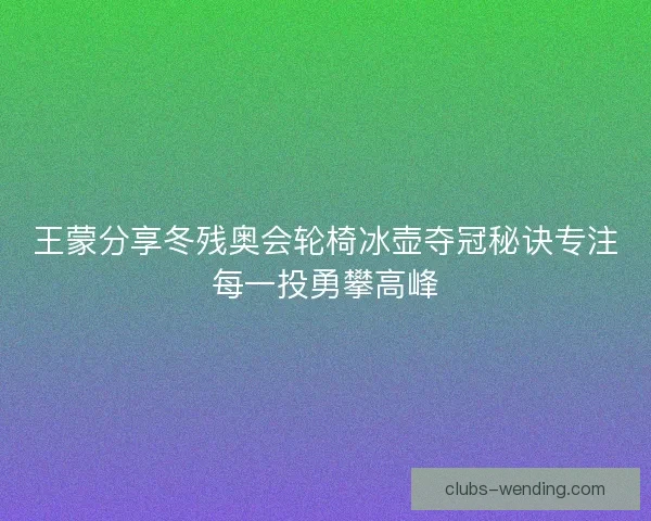 王蒙分享冬残奥会轮椅冰壶夺冠秘诀专注每一投勇攀高峰 王蒙分享冬残奥会轮椅冰壶夺冠秘诀专注每一投勇攀高峰