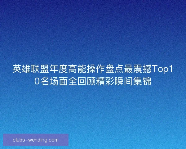 英雄联盟年度高能操作盘点最震撼Top10名场面全回顾精彩瞬间集锦