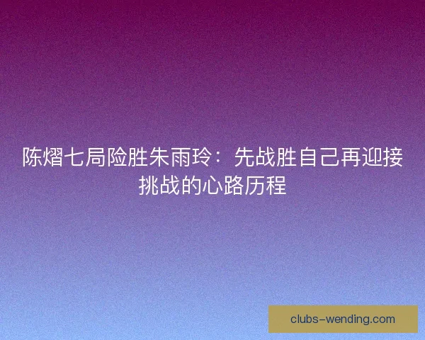 陈熠七局险胜朱雨玲：先战胜自己再迎接挑战的心路历程