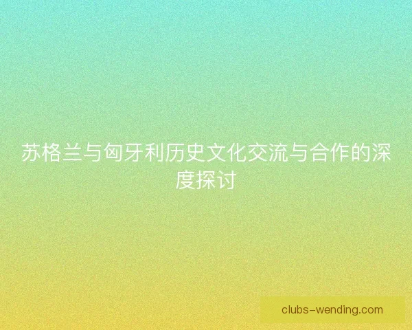 苏格兰与匈牙利历史文化交流与合作的深度探讨