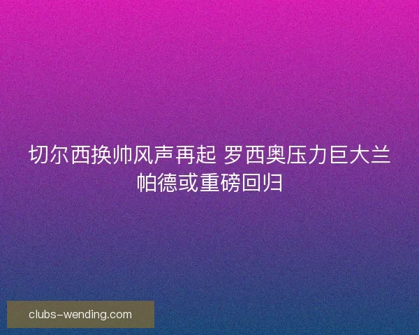 切尔西换帅风声再起 罗西奥压力巨大兰帕德或重磅回归