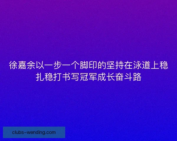 徐嘉余以一步一个脚印的坚持在泳道上稳扎稳打书写冠军成长奋斗路