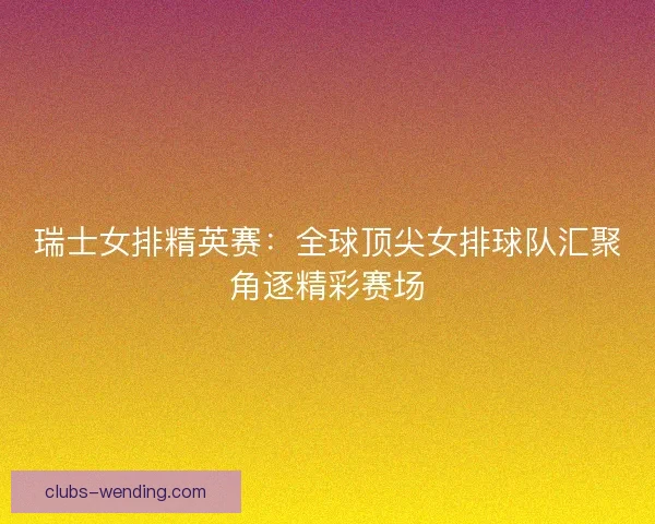 瑞士女排精英赛：全球顶尖女排球队汇聚角逐精彩赛场
