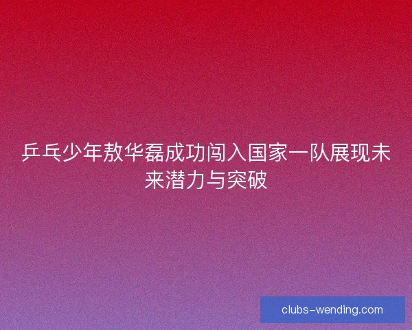 乒乓少年敖华磊成功闯入国家一队展现未来潜力与突破