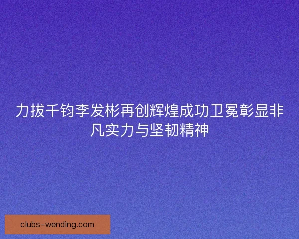 力拔千钧李发彬再创辉煌成功卫冕彰显非凡实力与坚韧精神