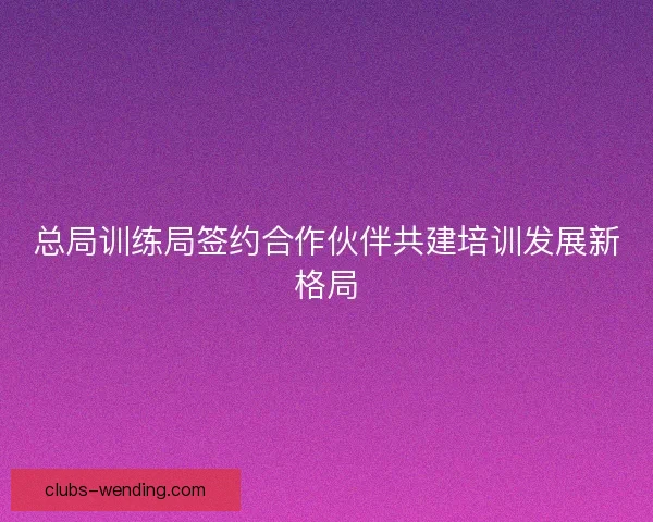总局训练局签约合作伙伴共建培训发展新格局 总局训练局签约合作伙伴共建培训发展新格局