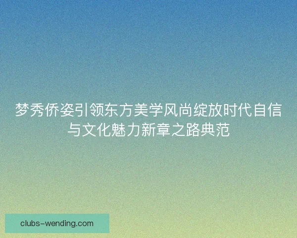 梦秀侨姿引领东方美学风尚绽放时代自信与文化魅力新章之路典范