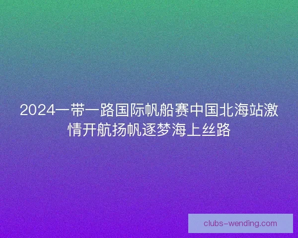 2024一带一路国际帆船赛中国北海站激情开航扬帆逐梦海上丝路