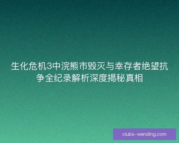 生化危机3中浣熊市毁灭与幸存者绝望抗争全纪录解析深度揭秘真相