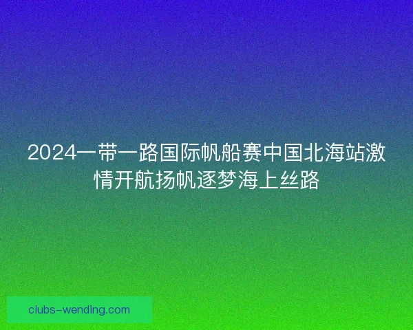 2024一带一路国际帆船赛中国北海站激情开航扬帆逐梦海上丝路