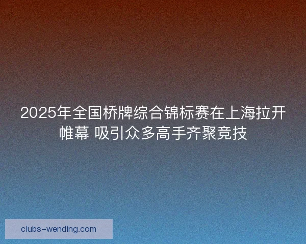 2025年全国桥牌综合锦标赛在上海拉开帷幕 吸引众多高手齐聚竞技